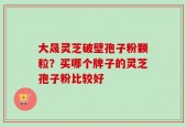 大晟灵芝破壁孢子粉颗粒？买哪个牌子的灵芝孢子粉比较好