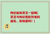 枸杞能和灵芝一起喝(灵芝与枸杞搭配饮用的益处，你知道吗？)