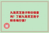 九晟灵芝孢子粉价格查询？了解九晟灵芝孢子粉市场行情？