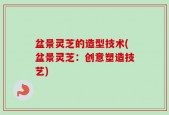 盆景灵芝的造型技术(盆景灵芝：创意塑造技艺)