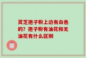 灵芝孢子粉上边有白色的？孢子粉有油花和无油花有什么区别