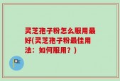 灵芝孢子粉怎么服用最好(灵芝孢子粉最佳用法：如何服用？)