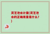灵芝泡水计量(灵芝泡水的正确用量是什么？)