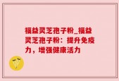 福益灵芝孢子粉_福益灵芝孢子粉：提升免疫力，增强健康活力