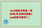 nmn和孢子粉能一起吃吗(可以同时服用nmn和孢子粉吗？)