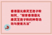 香港葆元康灵芝孢子粉如何_“探索香港葆元康灵芝孢子粉的神奇功效与使用方法”