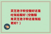 灵芝孢子粉空腹好还是吃饭后服好 (空腹服用灵芝孢子粉还是饭后更好？)