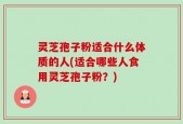 灵芝孢子粉适合什么体质的人(适合哪些人食用灵芝孢子粉？)