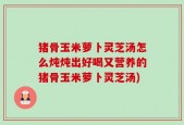 猪骨玉米萝卜灵芝汤怎么炖炖出好喝又营养的猪骨玉米萝卜灵芝汤)