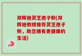 邓辉艳灵芝孢子粉(邓辉艳教授推荐灵芝孢子粉，助您拥有更健康的生活)