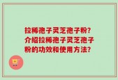 拉稀孢子灵芝孢子粉？介绍拉稀孢子灵芝孢子粉的功效和使用方法？