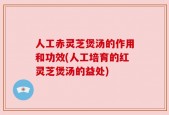 人工赤灵芝煲汤的作用和功效(人工培育的红灵芝煲汤的益处)
