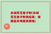 白城灵芝孢子粉(白城灵芝孢子粉供应商：保健品市场需求激增)