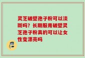 灵芝破壁孢子粉可以淡斑吗？长期服用破壁灵芝孢子粉真的可以让女性变漂亮吗