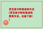 灵芝孢子粉用途和方法(灵芝孢子粉的用途和使用方法，全面了解！)