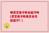 喝灵芝孢子粉会盗汗吗(灵芝孢子粉是否会引起盗汗？)