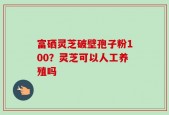 富硒灵芝破壁孢子粉100？灵芝可以人工养殖吗