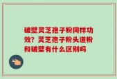 破壁灵芝孢子粉同样功效？灵芝孢子粉头道粉和破壁有什么区别吗