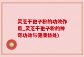 灵芝干孢子粉的功效作用_灵芝干孢子粉的神奇功效与健康益处)