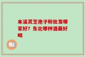 本溪灵芝孢子粉批发哪家好？东北哪种酒最好喝