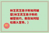 林芝灵芝孢子粉如何破壁(林芝灵芝孢子粉的破壁技巧，教你如何轻松摄入营养。)