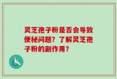 灵芝孢子粉是否会导致便秘问题？了解灵芝孢子粉的副作用？