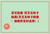 灵芝胶囊-灵芝五味子胶囊(灵芝五味子胶囊：保健养生好选择！)