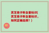 灵芝孢子粉含量标识(灵芝孢子粉含量标识，如何正确选择？)