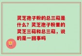 灵芝孢子粉的总三萜是什么？灵芝孢子粉里的灵芝三萜和总三萜，说的是一回事吗