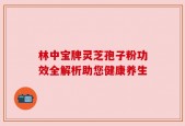 林中宝牌灵芝孢子粉功效全解析助您健康养生
