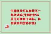 牛膝杜仲可以和灵芝一起煲汤吗(牛膝杜仲与灵芝可同用于汤料，具有较高的营养价值)