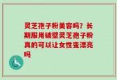 灵芝孢子粉美容吗？长期服用破壁灵芝孢子粉真的可以让女性变漂亮吗