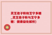 灵芝孢子粉和芝宁多糖_灵芝孢子粉与芝宁多糖：健康益处解析)