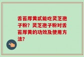 舌苔厚黄贰能吃灵芝孢子粉？灵芝孢子粉对舌苔厚黄的功效及使用方法？