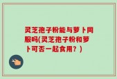 灵芝孢子粉能与萝卜同服吗(灵芝孢子粉和萝卜可否一起食用？)