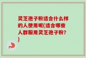 灵芝孢子粉适合什么样的人使用呢(适合哪些人群服用灵芝孢子粉？)