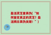 盈活灵芝查真伪(“如何鉴定真正的灵芝？盈活揭示真伪关键！”)