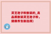灵芝孢子粉散装的_高品质散装灵芝孢子粉，健康养生新选择)