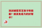 池润破壁灵芝孢子粉胶囊？提高免疫力的好帮手？