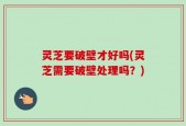 灵芝要破壁才好吗(灵芝需要破壁处理吗？)