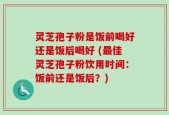 灵芝孢子粉是饭前喝好还是饭后喝好 (最佳灵芝孢子粉饮用时间：饭前还是饭后？)