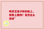 喝灵芝孢子粉的晚上，频繁上厕所？竟然这么简单”