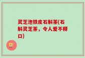 灵芝泡铁皮石斛茶(石斛灵芝茶，令人爱不释口)