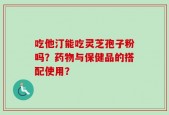 吃他汀能吃灵芝孢子粉吗？药物与保健品的搭配使用？