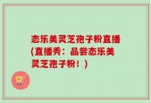 态乐美灵芝孢子粉直播(直播秀：品尝态乐美灵芝孢子粉！)