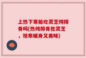 上热下寒能吃灵芝炖排骨吗(热炖排骨佐灵芝，祛寒暖身又美味)