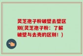 灵芝孢子粉破壁去壁区别(灵芝孢子粉：了解破壁与去壳的区别！)