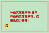 补血灵芝孢子粉(补气养血的灵芝孢子粉，促进免疫力提升)