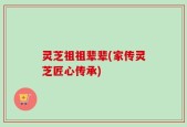 灵芝祖祖辈辈(家传灵芝匠心传承)