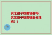 灵芝孢子粉要辐射吗(灵芝孢子粉需辐射处理吗？)